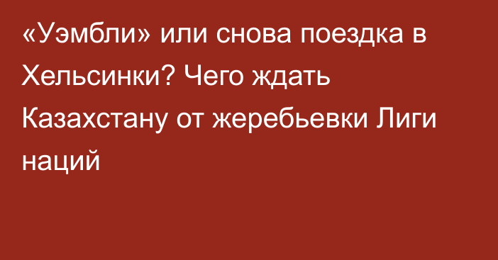 «Уэмбли» или снова поездка в Хельсинки? Чего ждать Казахстану от жеребьевки Лиги наций