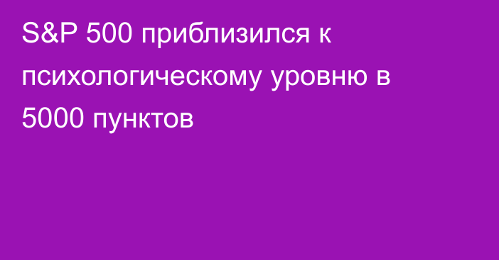 S&P 500 приблизился к психологическому уровню в 5000 пунктов