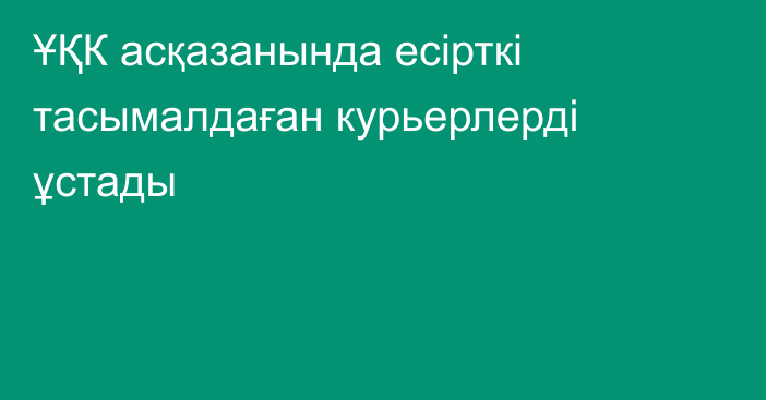 ҰҚК асқазанында есірткі тасымалдаған курьерлерді ұстады