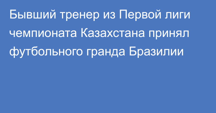 Бывший тренер из Первой лиги чемпионата Казахстана принял футбольного гранда Бразилии