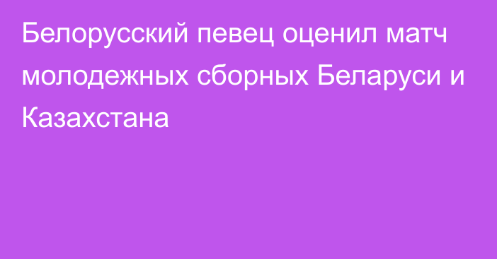 Белорусский певец оценил матч молодежных сборных Беларуси и Казахстана