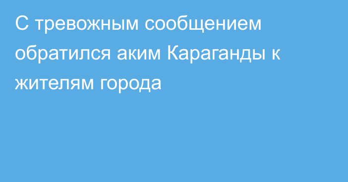 С тревожным сообщением обратился аким Караганды к жителям города