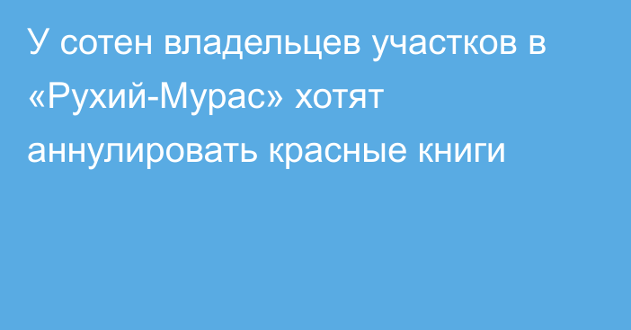 У сотен владельцев участков в «Рухий-Мурас» хотят аннулировать красные книги