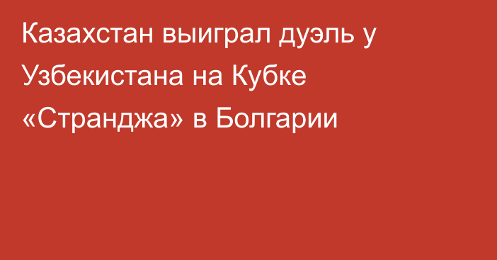 Казахстан выиграл дуэль у Узбекистана на Кубке «Странджа» в Болгарии