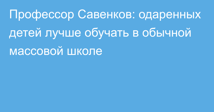 Профессор Савенков: одаренных детей лучше обучать в обычной массовой школе