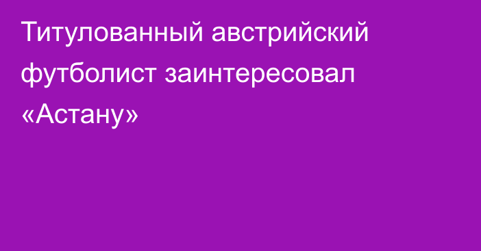 Титулованный австрийский футболист заинтересовал «Астану»