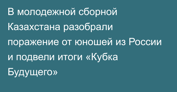 В молодежной сборной Казахстана разобрали поражение от юношей из России и подвели итоги «Кубка Будущего»