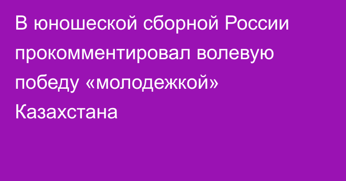 В юношеской сборной России прокомментировал волевую победу «молодежкой» Казахстана