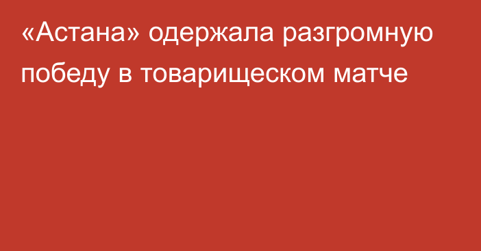 «Астана» одержала разгромную победу в товарищеском матче