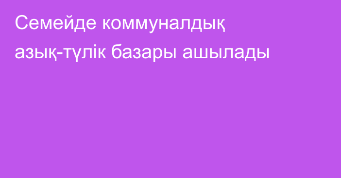 Семейде коммуналдық азық-түлік базары ашылады