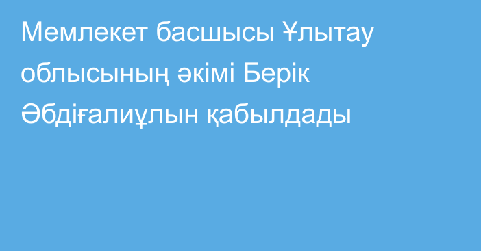 Мемлекет басшысы Ұлытау облысының әкімі Берік Әбдіғалиұлын қабылдады