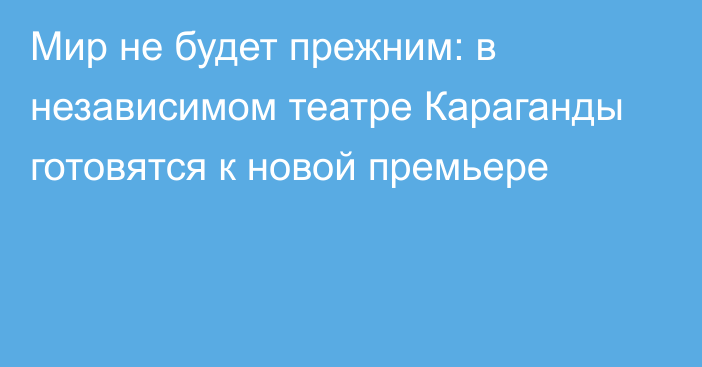 Мир не будет прежним: в независимом театре Караганды готовятся к новой премьере