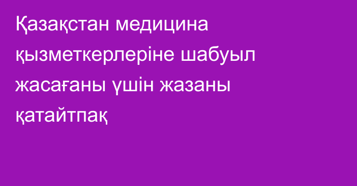 Қазақстан медицина қызметкерлеріне шабуыл жасағаны үшін жазаны қатайтпақ