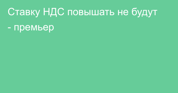 Ставку НДС повышать не будут - премьер