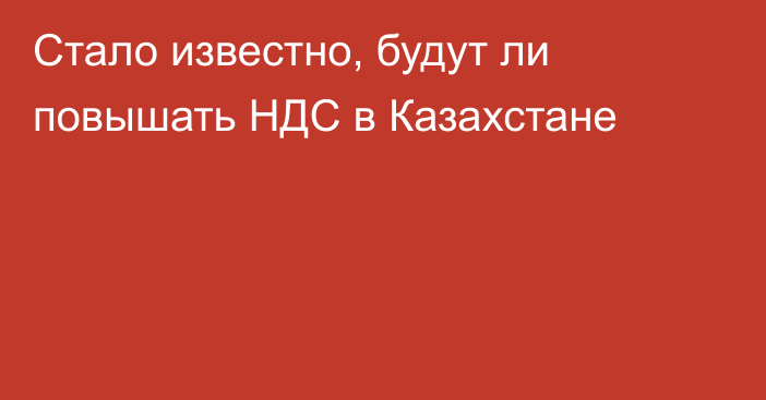 Стало известно, будут ли повышать НДС в Казахстане