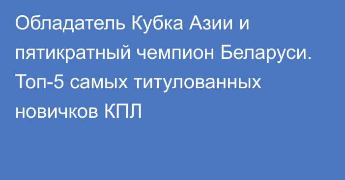 Обладатель Кубка Азии и пятикратный чемпион Беларуси. Топ-5 самых титулованных новичков КПЛ