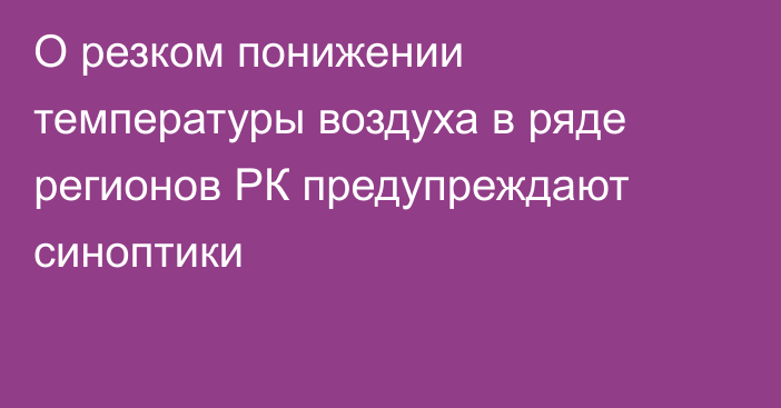 О резком понижении температуры воздуха в ряде регионов РК предупреждают синоптики