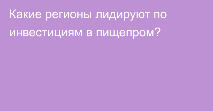 Какие регионы лидируют по инвестициям в пищепром?