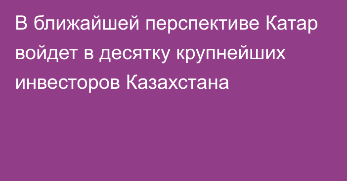 В ближайшей перспективе Катар войдет в десятку крупнейших инвесторов Казахстана