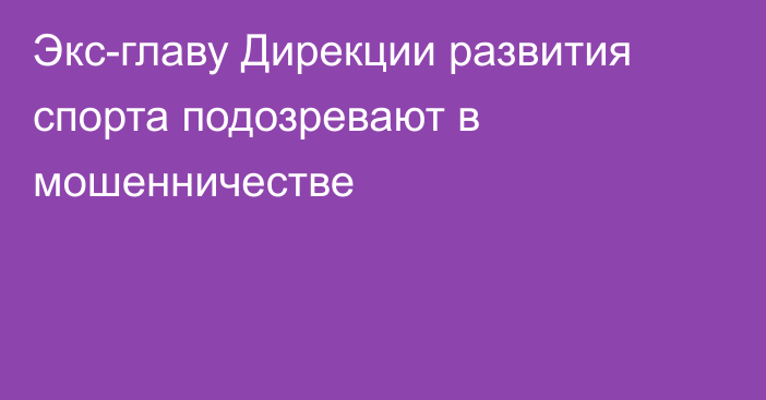 Экс-главу Дирекции развития спорта подозревают в мошенничестве