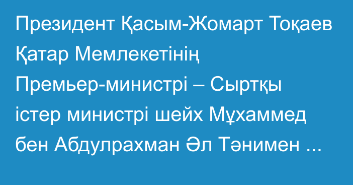 Президент Қасым-Жомарт Тоқаев Қатар Мемлекетінің Премьер-министрі – Сыртқы істер министрі шейх Мұхаммед бен Абдулрахман Әл Тәнимен келіссөз жүргізді