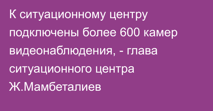 К ситуационному центру подключены более 600 камер видеонаблюдения, - глава ситуационного центра Ж.Мамбеталиев