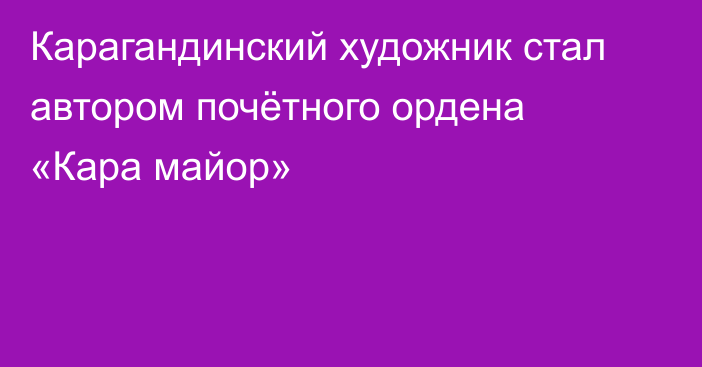 Карагандинский художник стал автором почётного ордена «Кара майор»