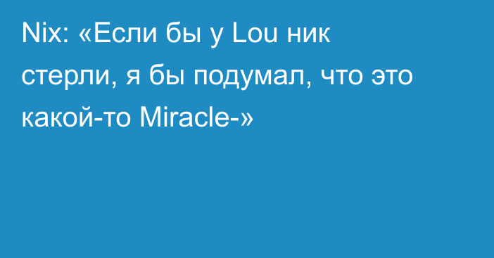 Nix: «Если бы у Lou ник стерли, я бы подумал, что это какой-то Miracle-»