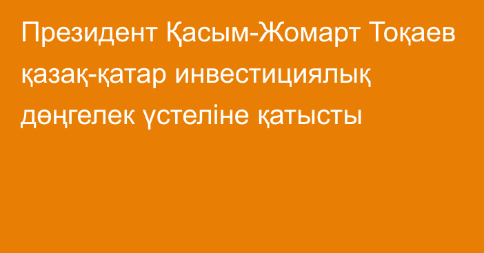 Президент Қасым-Жомарт Тоқаев қазақ-қатар инвестициялық дөңгелек үстеліне қатысты