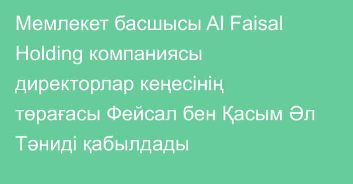 Мемлекет басшысы Al Faisal Holding компаниясы директорлар кеңесінің төрағасы Фейсал бен Қасым Әл Тәниді қабылдады