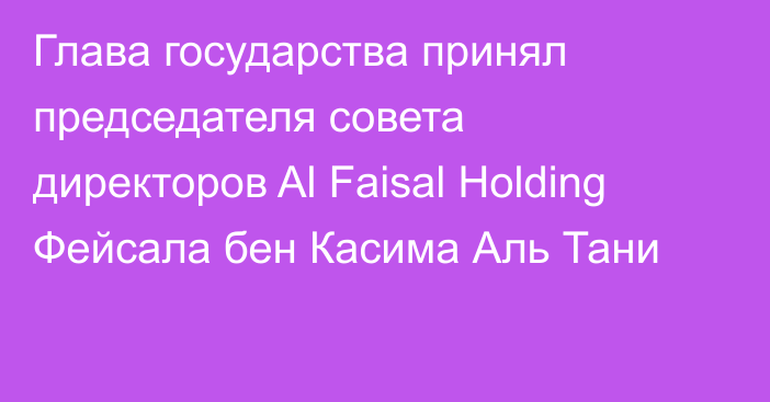 Глава государства принял председателя совета директоров  Al Faisal Holding Фейсала бен Касима Аль Тани