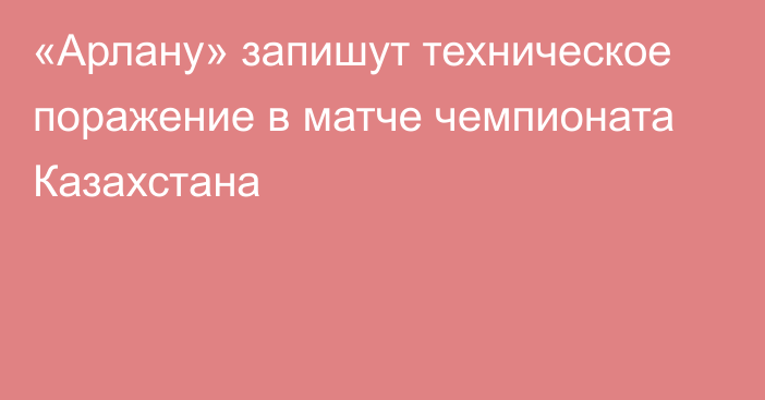 «Арлану» запишут техническое поражение в матче чемпионата Казахстана