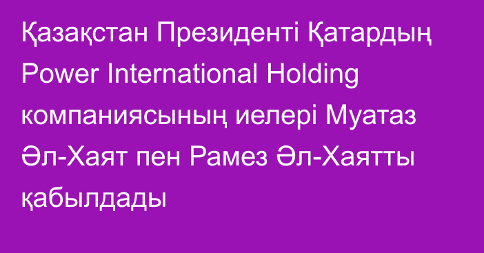 Қазақстан Президенті Қатардың Power International Holding компаниясының иелері Муатаз Әл-Хаят пен Рамез Әл-Хаятты қабылдады