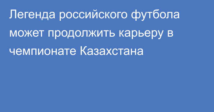 Легенда российского футбола может продолжить карьеру в чемпионате Казахстана