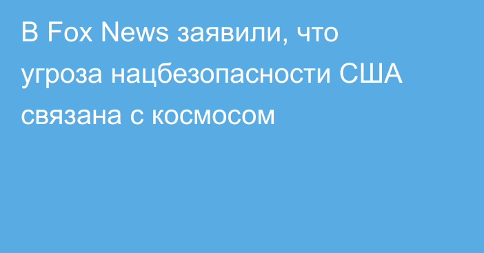 В Fox News заявили, что угроза нацбезопасности США связана с космосом