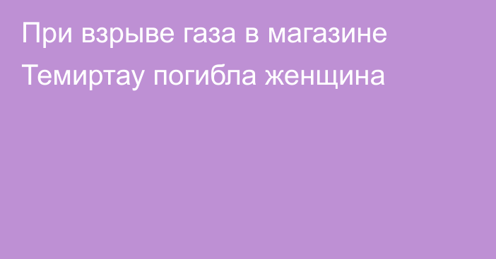 При взрыве газа в магазине Темиртау погибла женщина