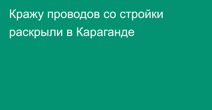 Кражу проводов со стройки раскрыли в Караганде