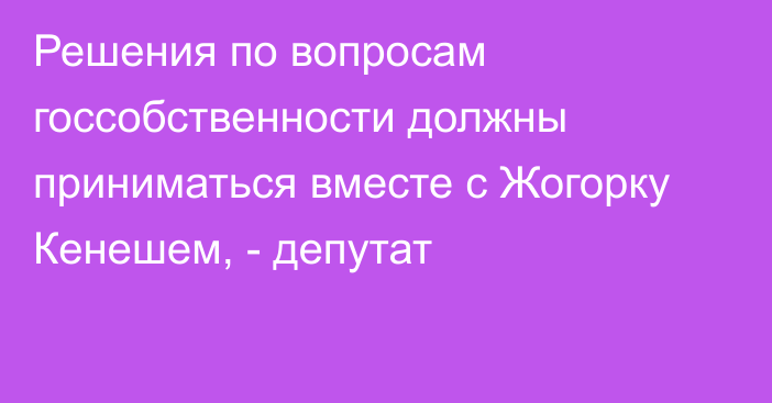 Решения по вопросам госсобственности должны приниматься вместе с Жогорку Кенешем, - депутат