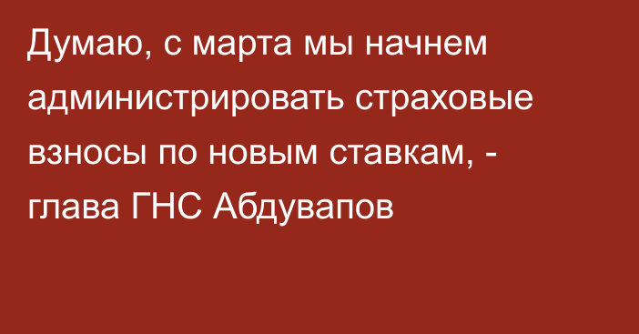 Думаю, с марта мы начнем администрировать страховые взносы по новым ставкам, - глава ГНС Абдувапов