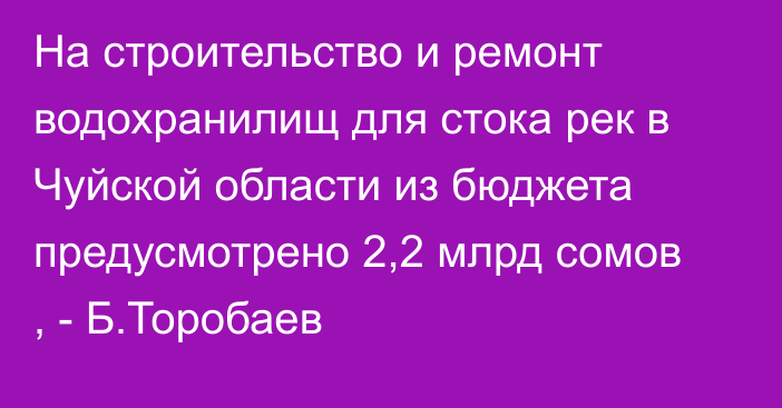 На строительство и ремонт водохранилищ для стока рек в Чуйской области из бюджета предусмотрено 2,2 млрд сомов , - Б.Торобаев