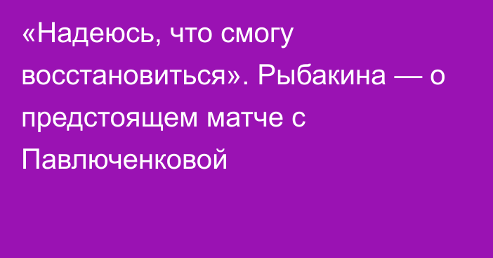 «Надеюсь, что смогу восстановиться». Рыбакина — о предстоящем матче с Павлюченковой