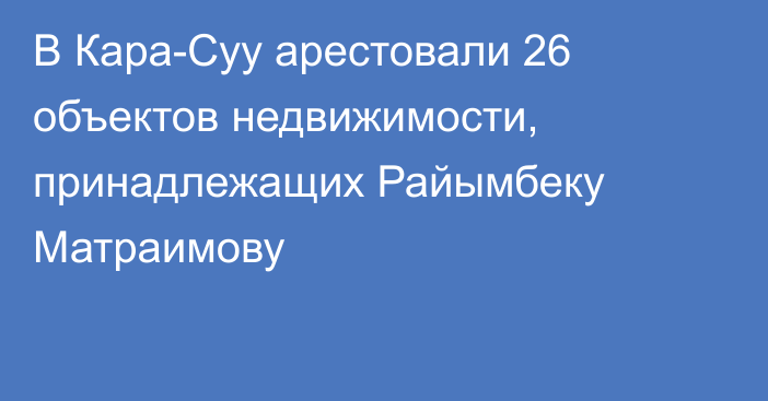 В Кара-Суу арестовали 26 объектов недвижимости, принадлежащих Райымбеку Матраимову