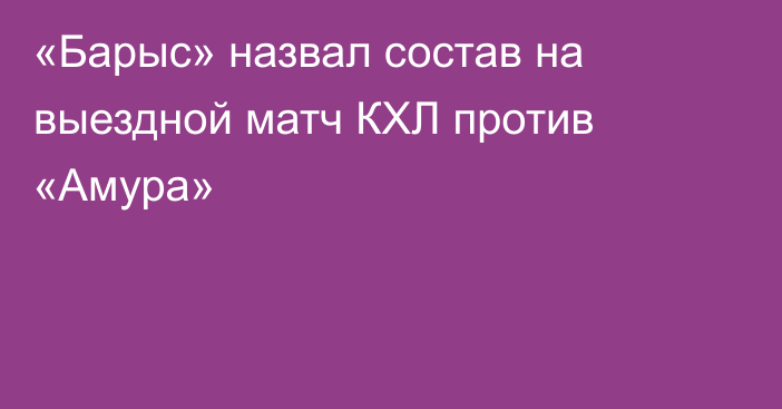 «Барыс» назвал состав на выездной матч КХЛ против «Амура»