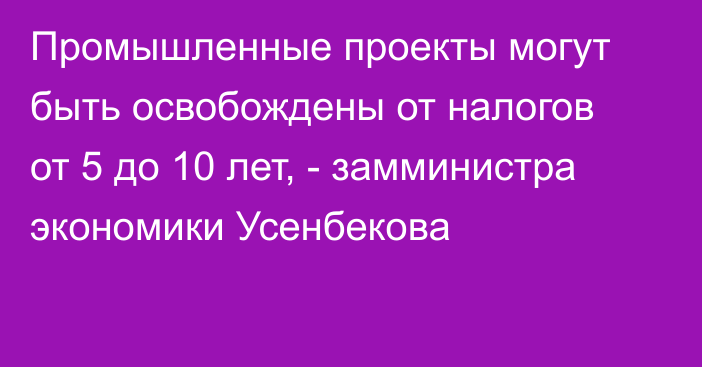 Промышленные проекты могут быть освобождены от налогов от 5 до 10 лет, - замминистра экономики Усенбекова