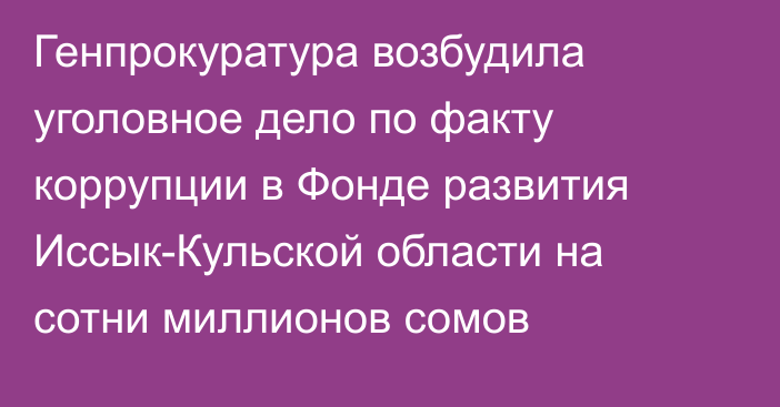 Генпрокуратура возбудила уголовное дело по факту коррупции в Фонде развития Иссык-Кульской области на сотни миллионов сомов