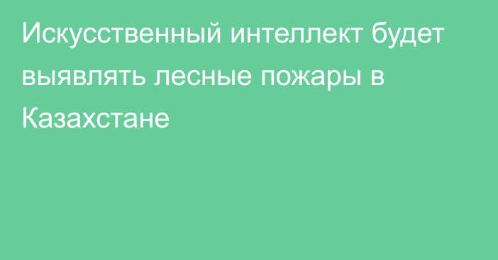 Искусственный интеллект будет выявлять лесные пожары в Казахстане