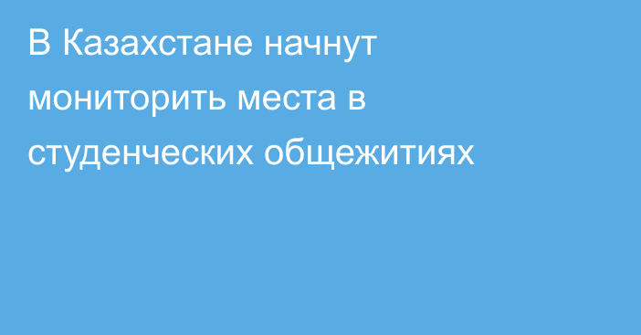 В Казахстане начнут мониторить места в студенческих общежитиях