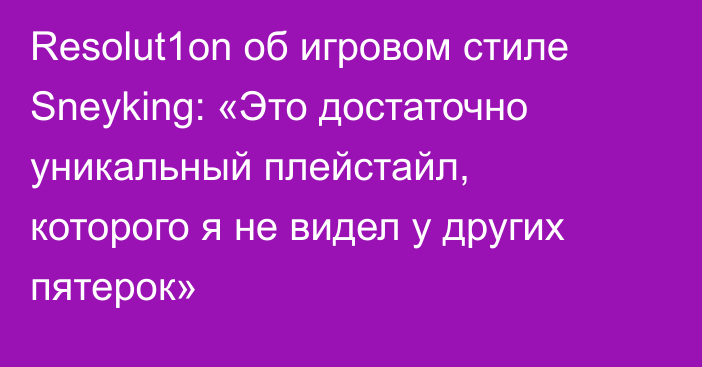 Resolut1on об игровом стиле Sneyking: «Это достаточно уникальный плейстайл, которого я не видел у других пятерок»