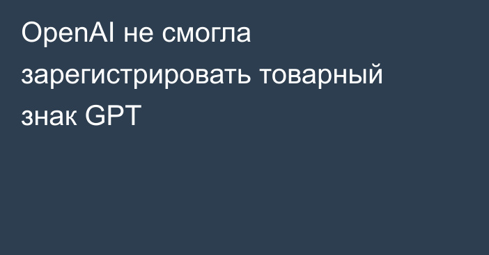 OpenAI не смогла зарегистрировать товарный знак GPT