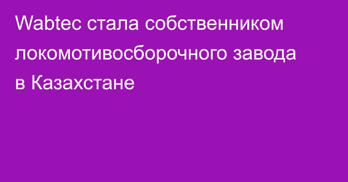 Wabtec стала собственником локомотивосборочного завода в Казахстане